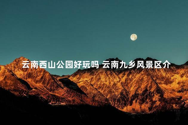 云南西山公园好玩吗 云南九乡风景区介绍